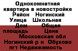 Однокомнатная квартира в новостройке  › Район ­ Ногинский › Улица ­ Школьная › Дом ­ 8 › Общая площадь ­ 32 › Цена ­ 2 000 000 - Московская обл., Ногинский р-н, Обухово пгт Недвижимость » Квартиры продажа   . Московская обл.